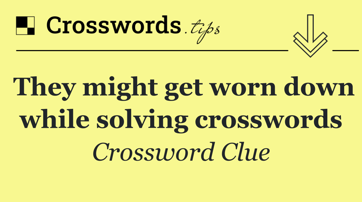 They might get worn down while solving crosswords