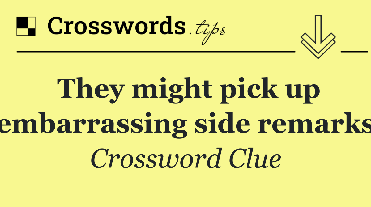 They might pick up embarrassing side remarks