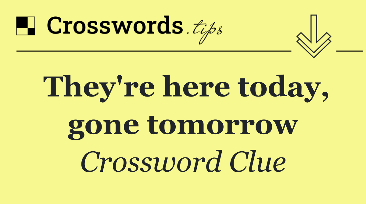 They're here today, gone tomorrow