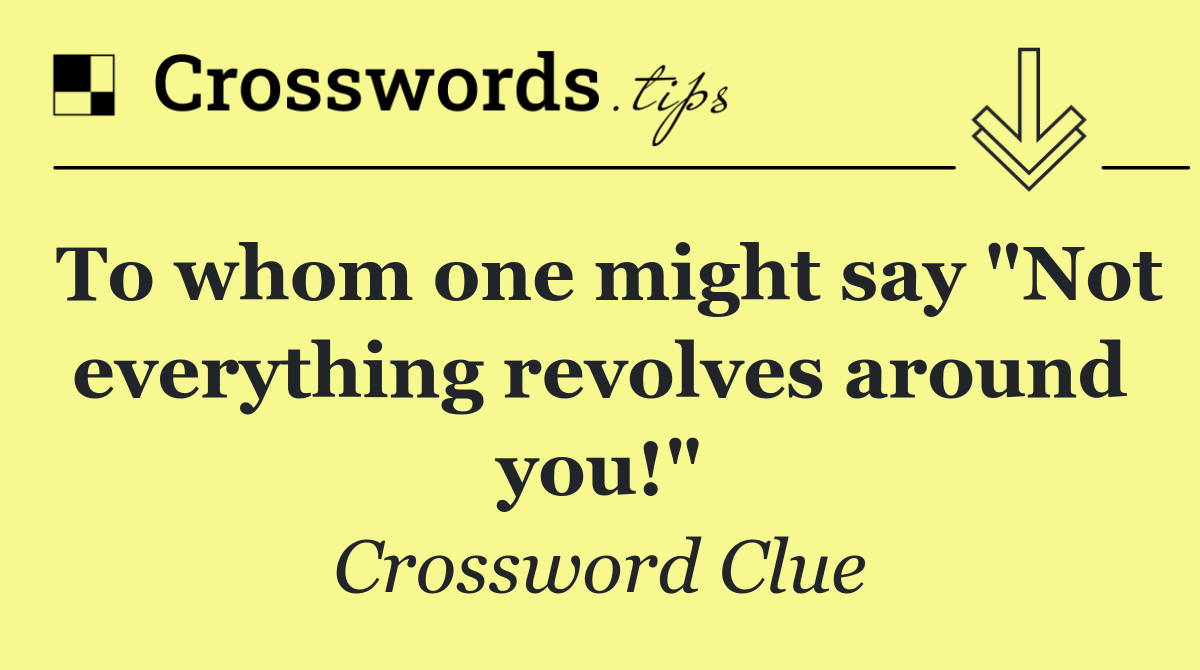 To whom one might say "Not everything revolves around you!"