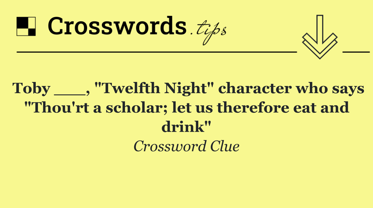 Toby ___, "Twelfth Night" character who says "Thou'rt a scholar; let us therefore eat and drink"