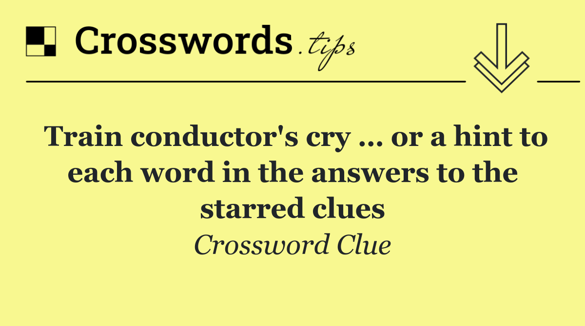 Train conductor's cry … or a hint to each word in the answers to the starred clues