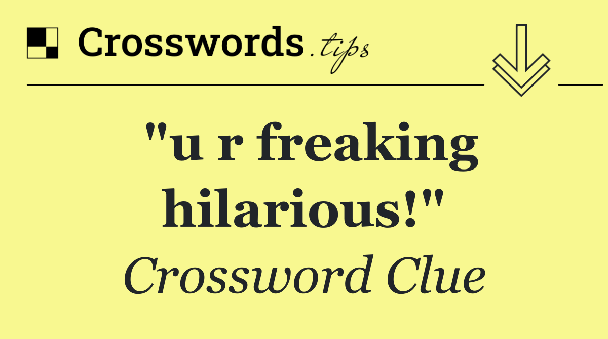 "u r freaking hilarious!"