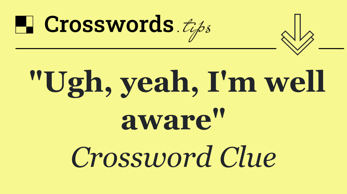 "Ugh, yeah, I'm well aware"