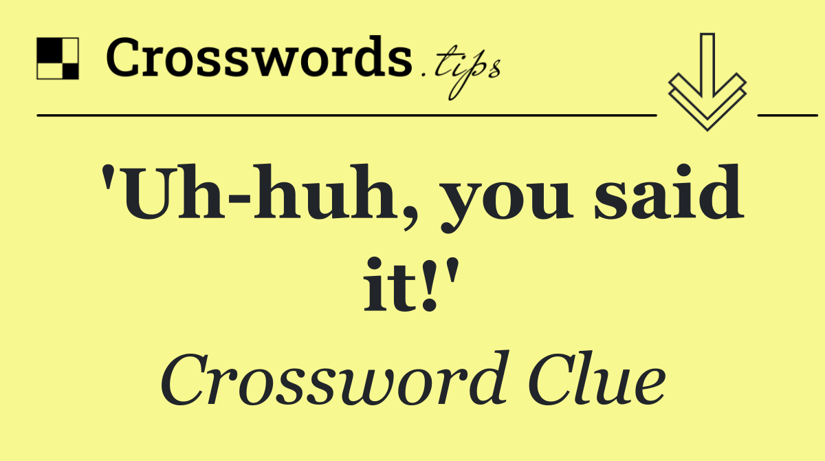 'Uh huh, you said it!'
