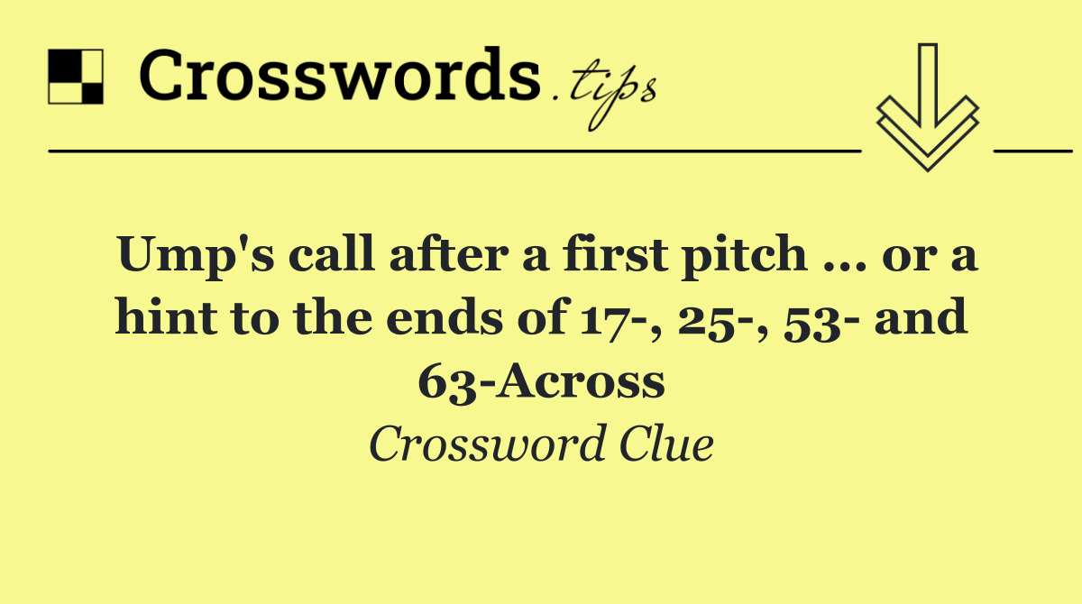 Ump's call after a first pitch ... or a hint to the ends of 17 , 25 , 53  and 63 Across