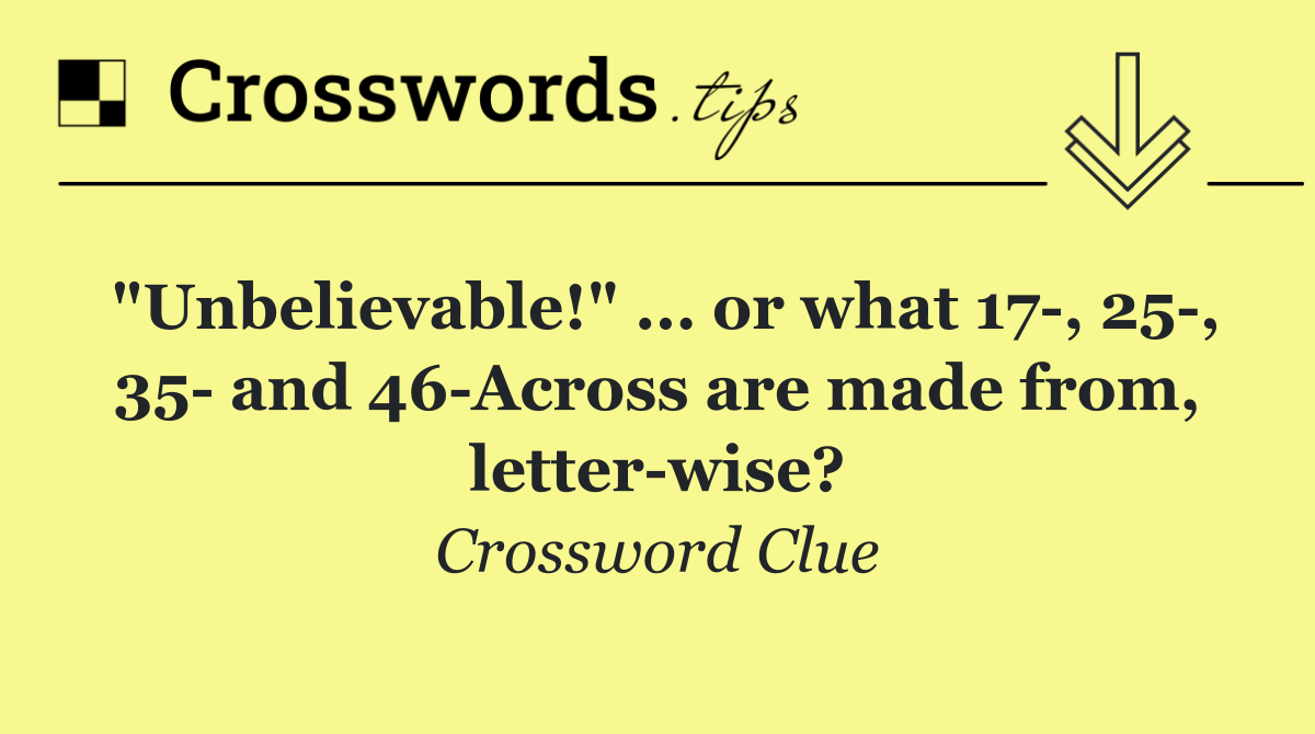 "Unbelievable!" ... or what 17 , 25 , 35  and 46 Across are made from, letter wise?