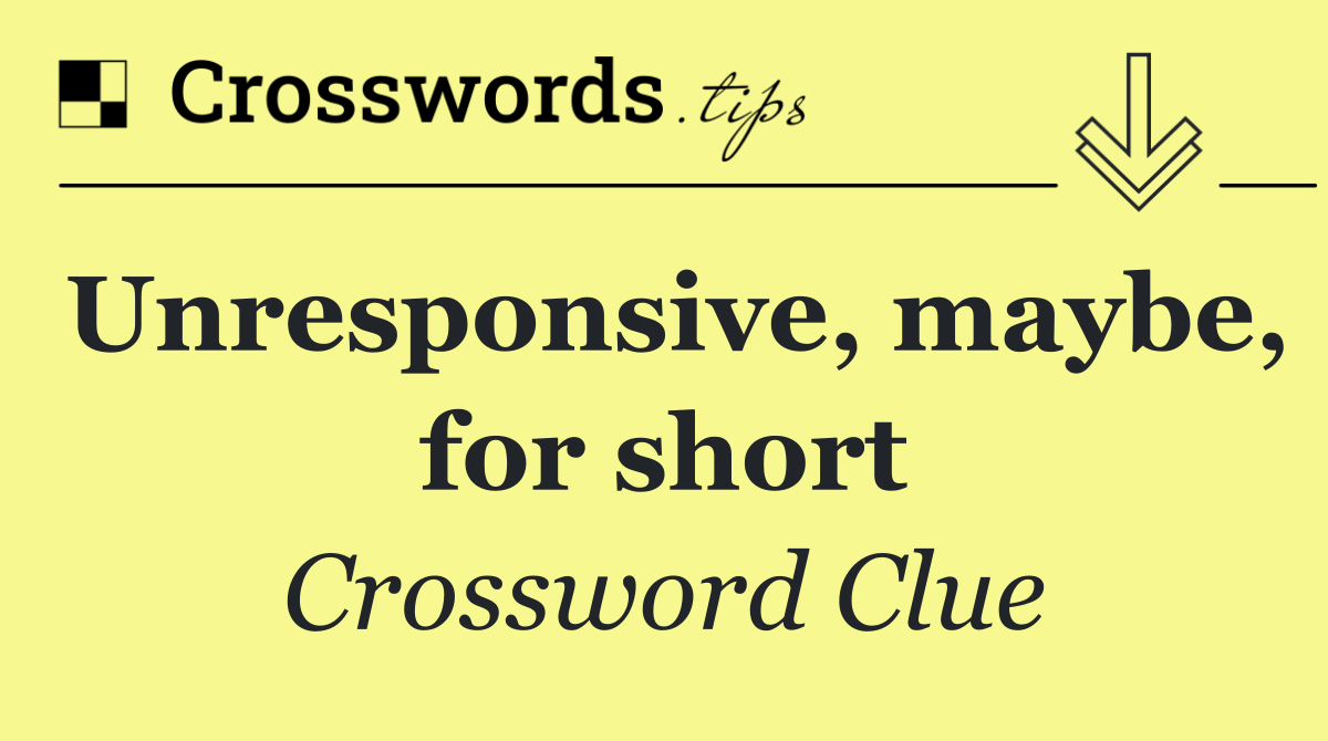 Unresponsive, maybe, for short
