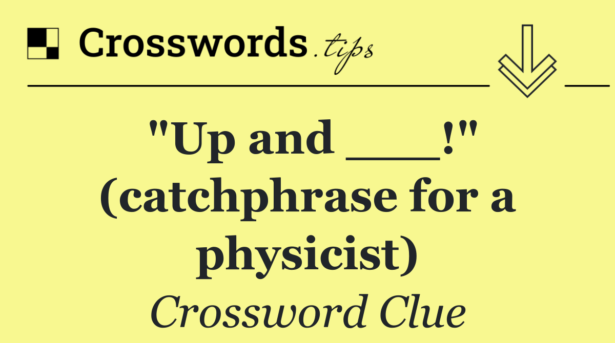 "Up and ___!" (catchphrase for a physicist)