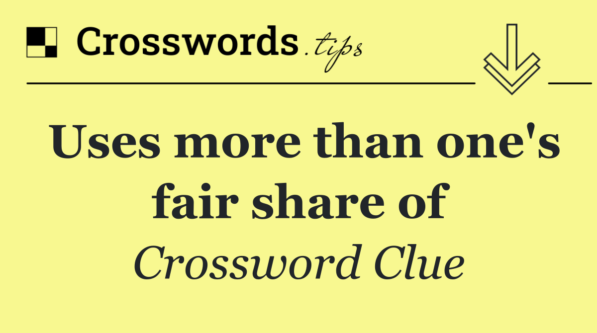 Uses more than one's fair share of
