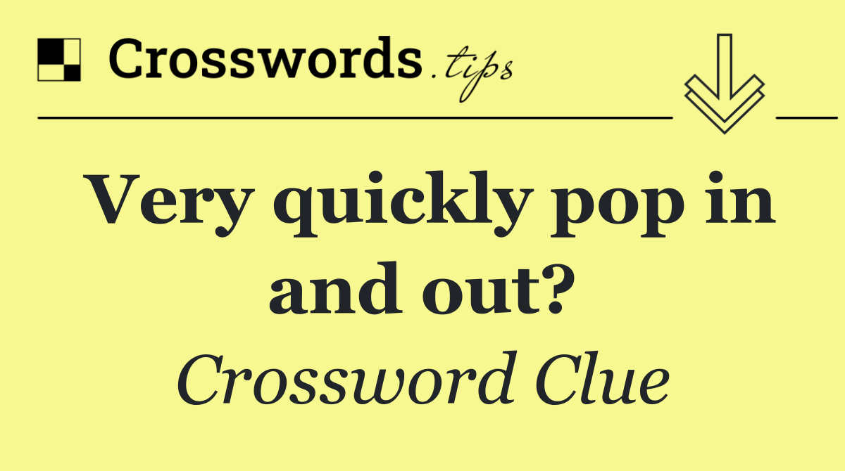 Very quickly pop in and out?