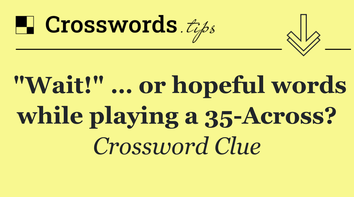 "Wait!" … or hopeful words while playing a 35 Across?