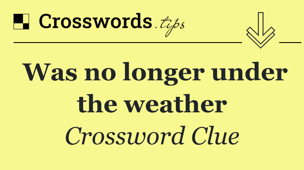 Was no longer under the weather