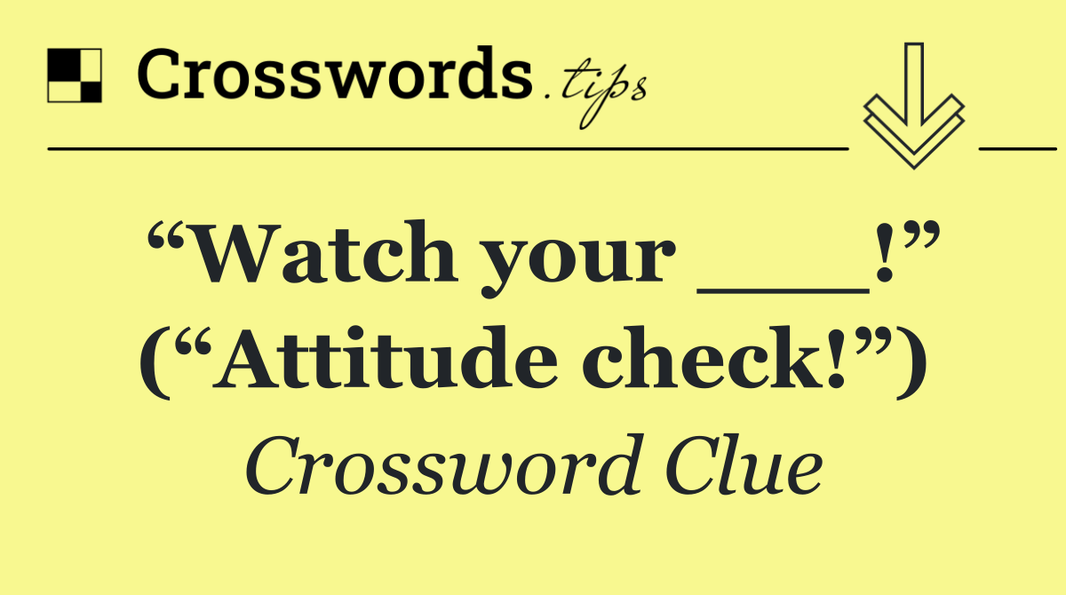 “Watch your ___!” (“Attitude check!”)