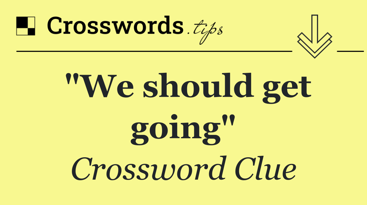 "We should get going"