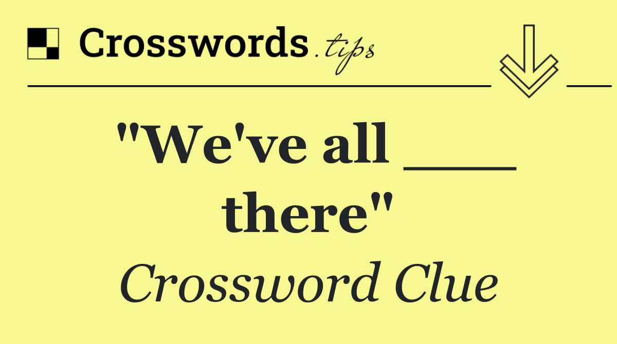 "We've all ___ there"