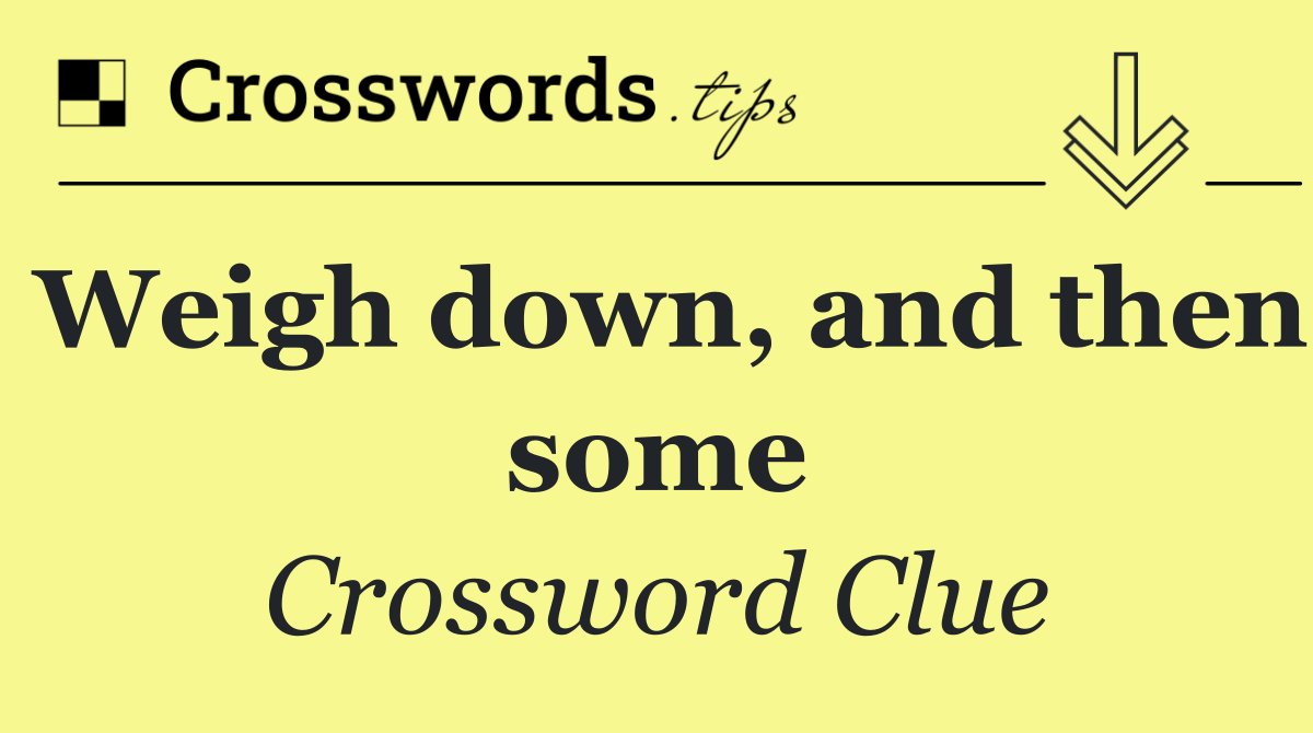 Weigh down, and then some