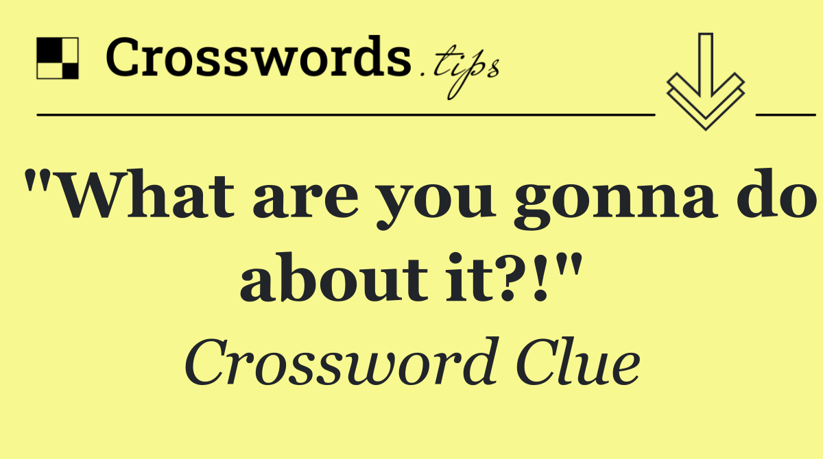 "What are you gonna do about it?!"