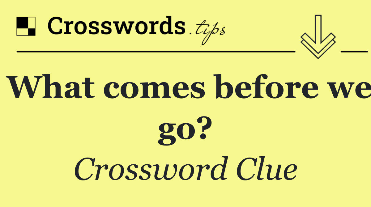 What comes before we go?