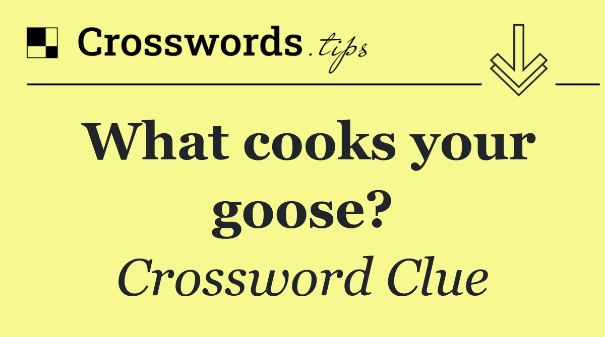 What cooks your goose?