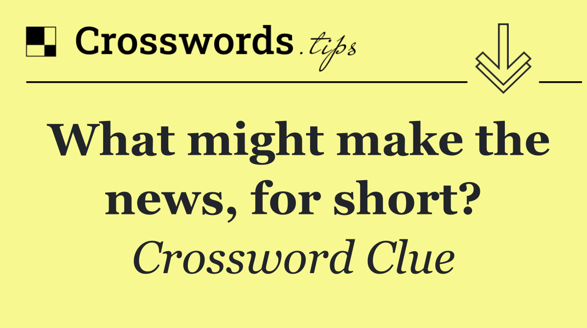 What might make the news, for short?