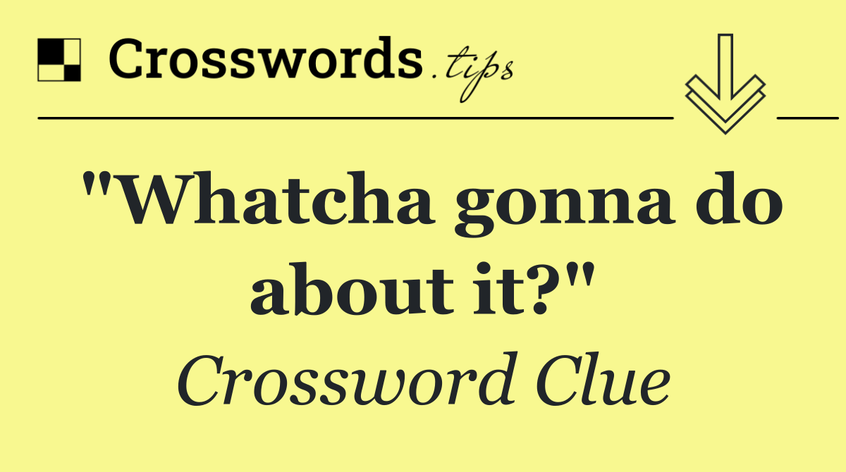 "Whatcha gonna do about it?"