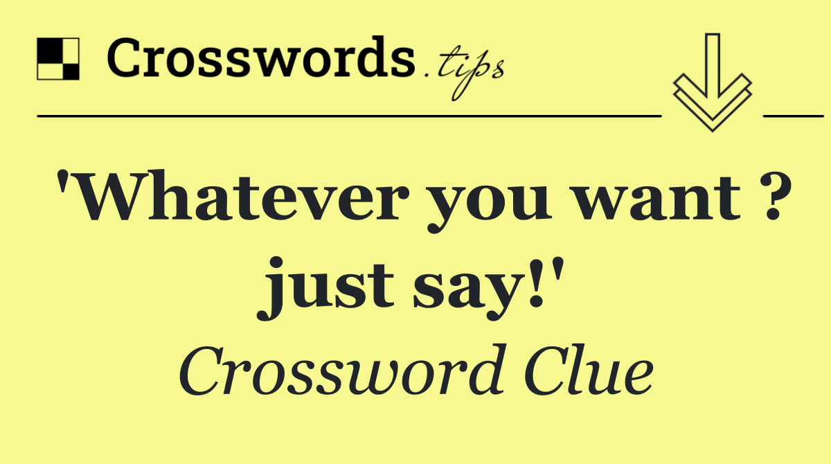 'Whatever you want ? just say!'