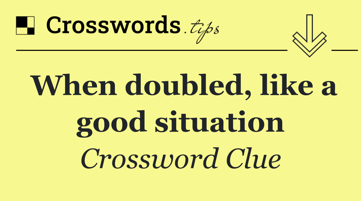 When doubled, like a good situation