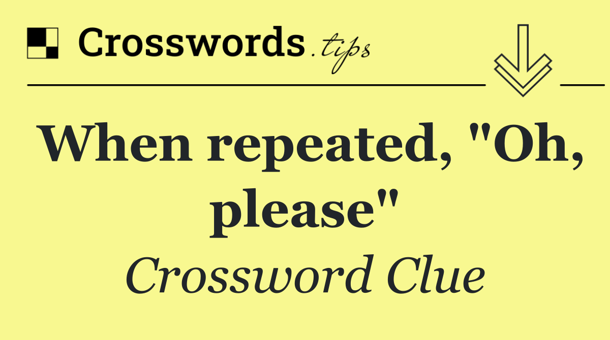 When repeated, "Oh, please"