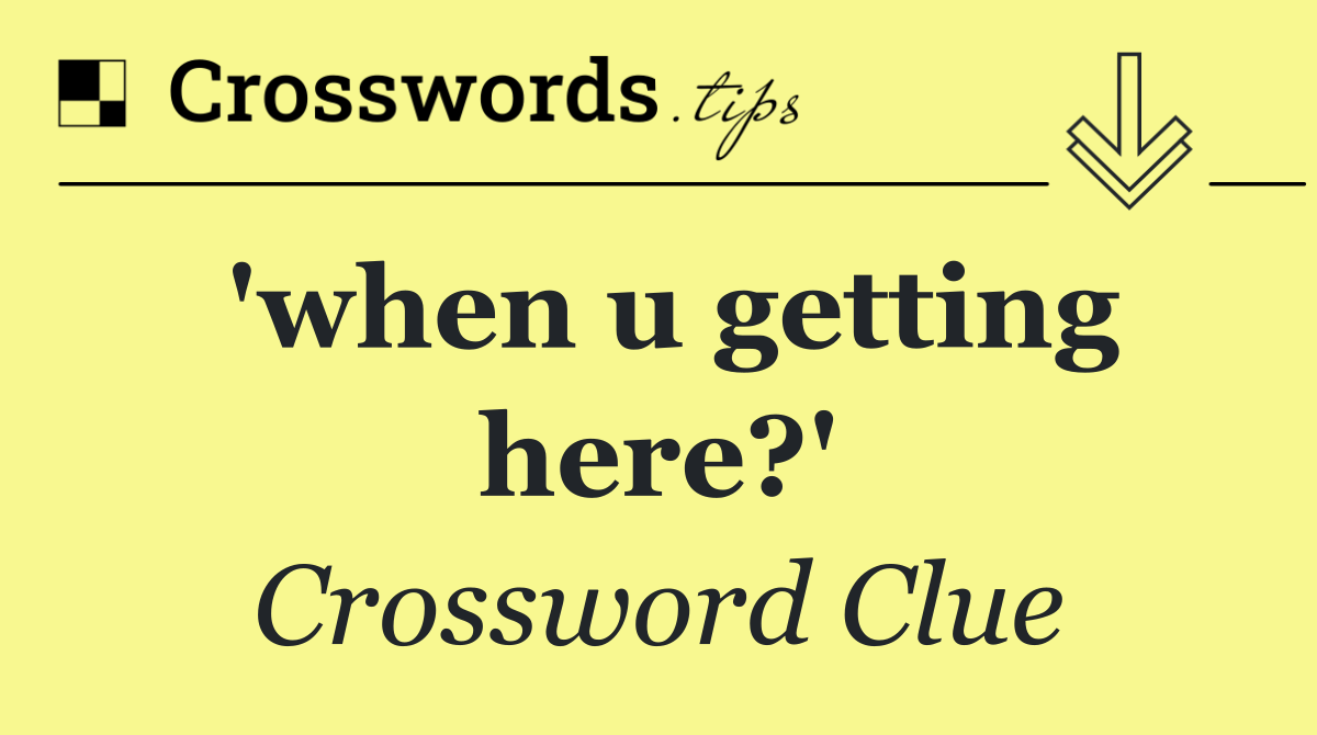 'when u getting here?'