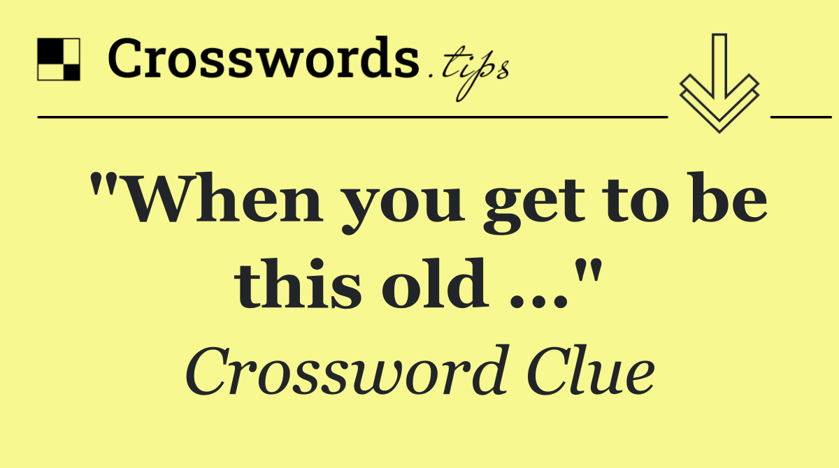 "When you get to be this old ..."