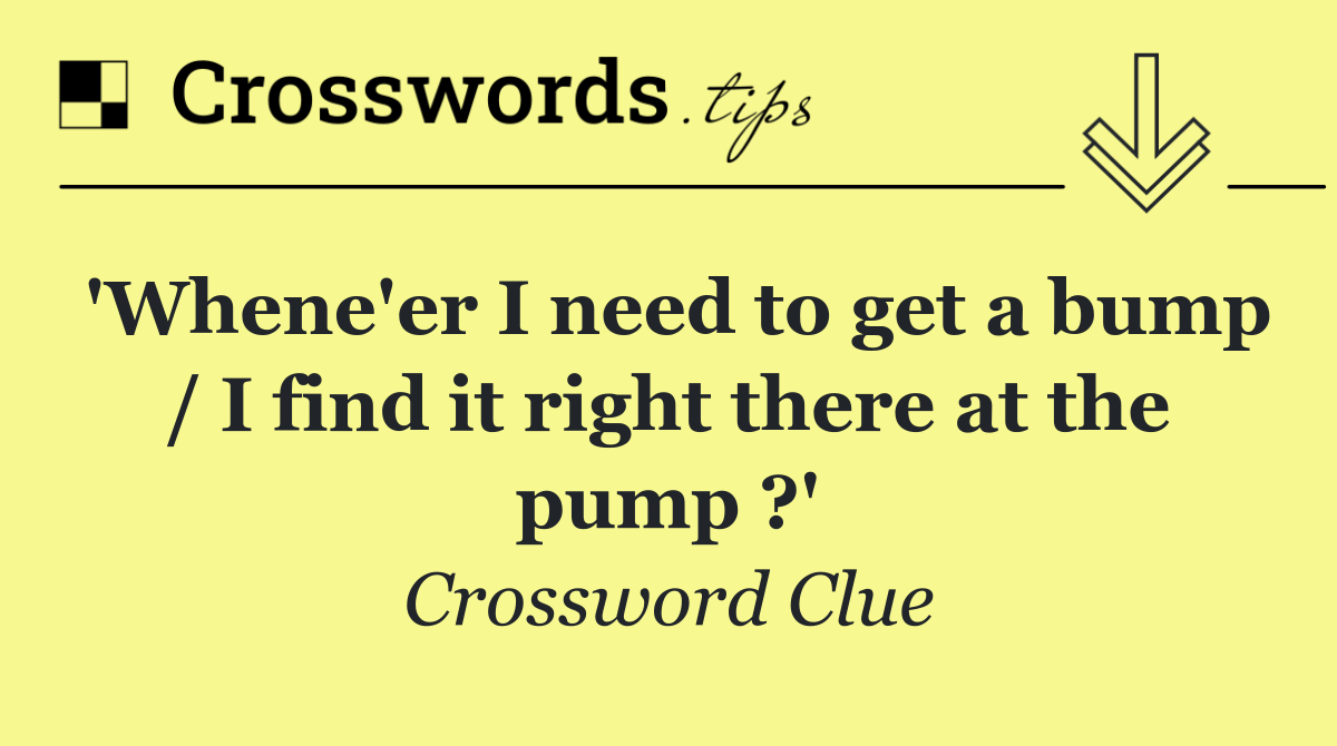 'Whene'er I need to get a bump / I find it right there at the pump ?'