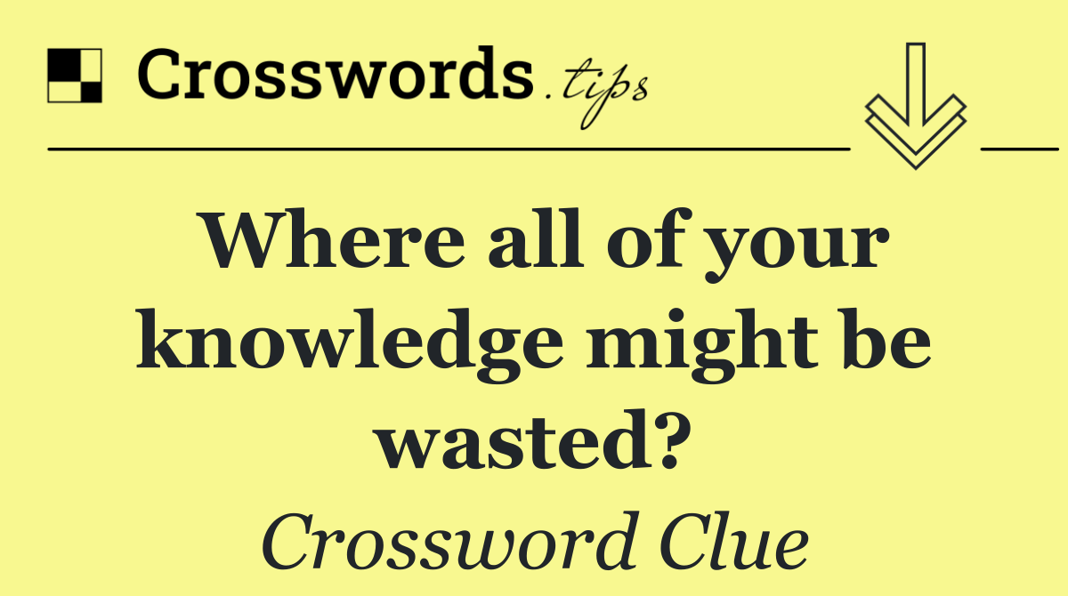 Where all of your knowledge might be wasted?