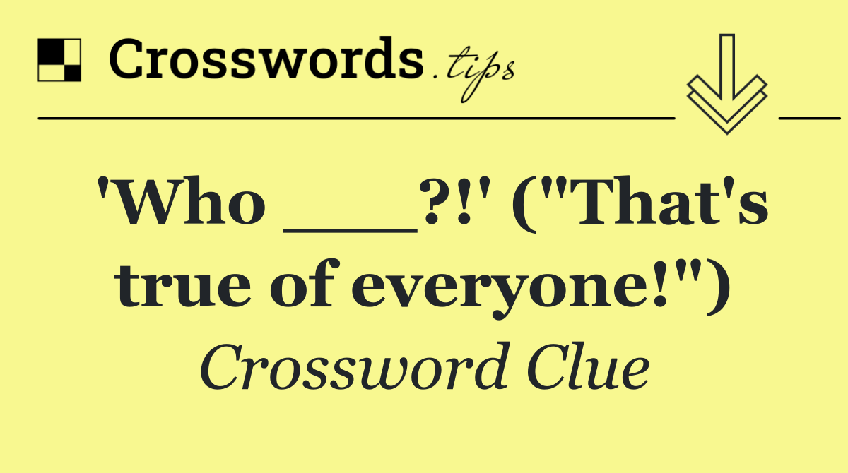 'Who ___?!' ("That's true of everyone!")