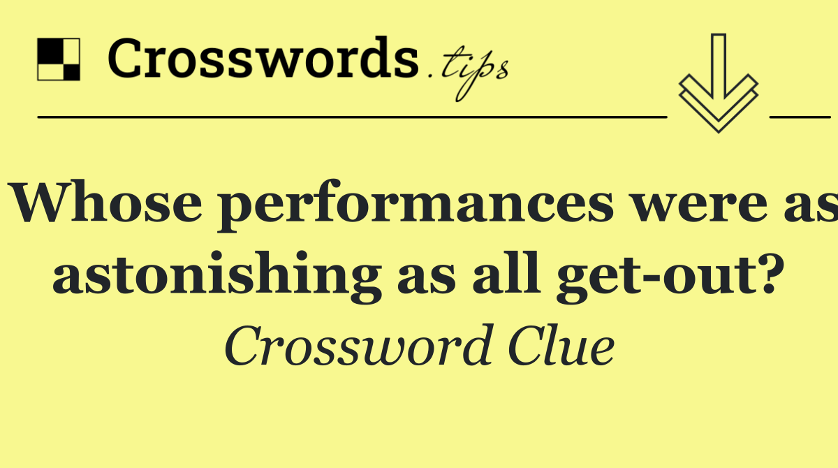Whose performances were as astonishing as all get out?