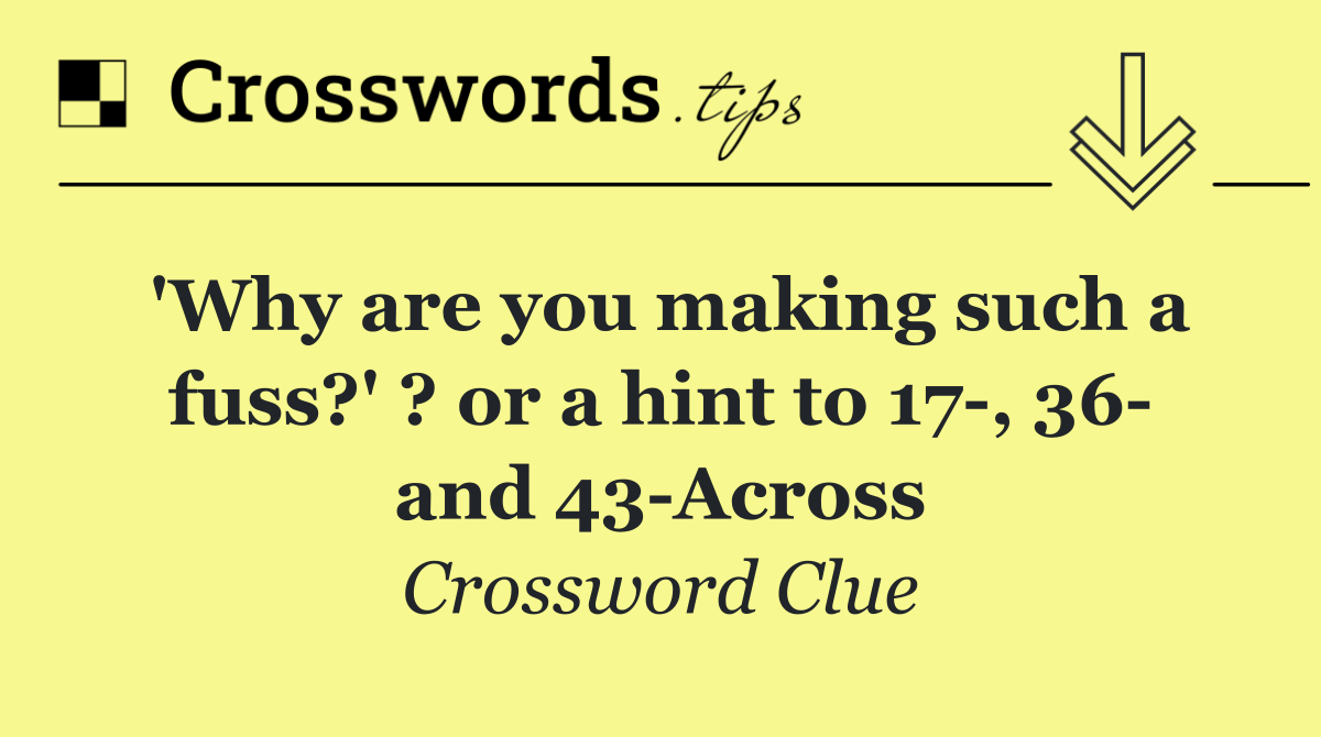'Why are you making such a fuss?' ? or a hint to 17 , 36  and 43 Across