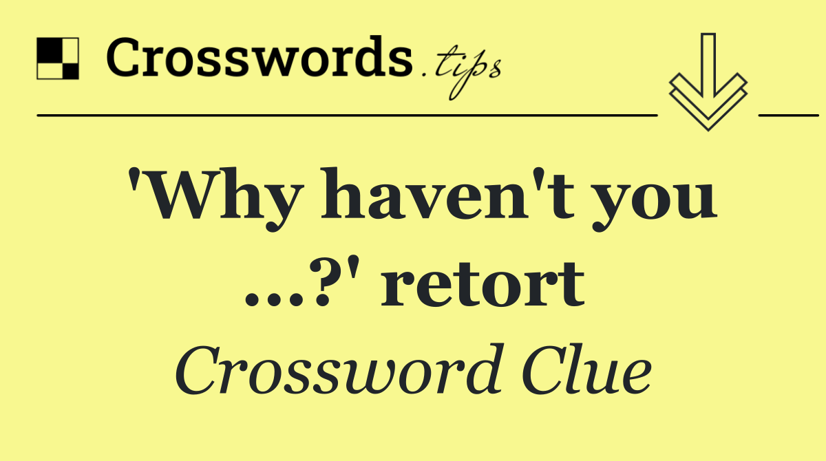 'Why haven't you ...?' retort