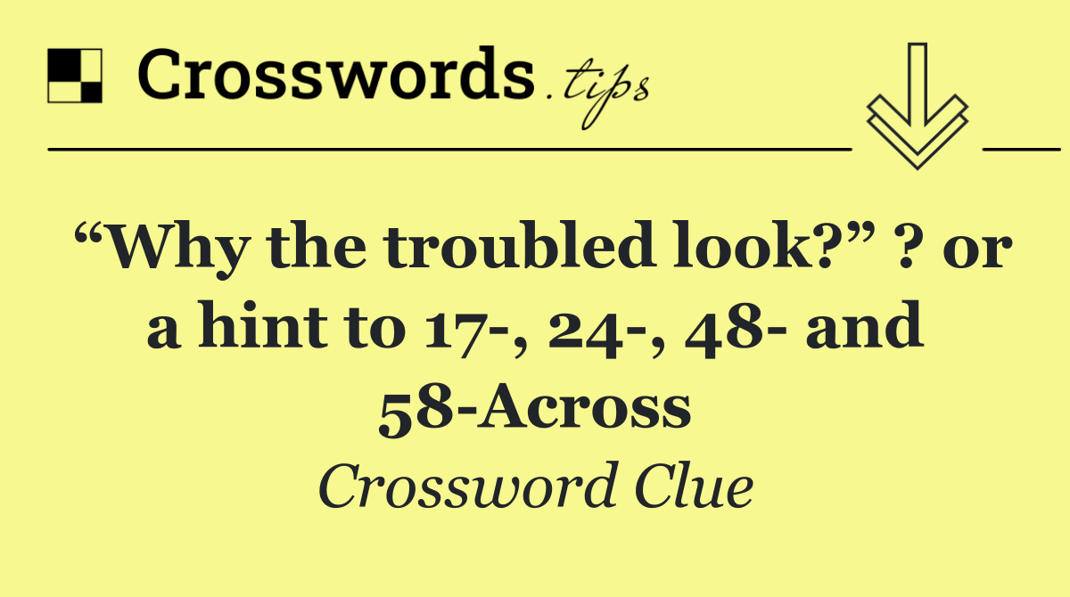 “Why the troubled look?” ? or a hint to 17 , 24 , 48  and 58 Across