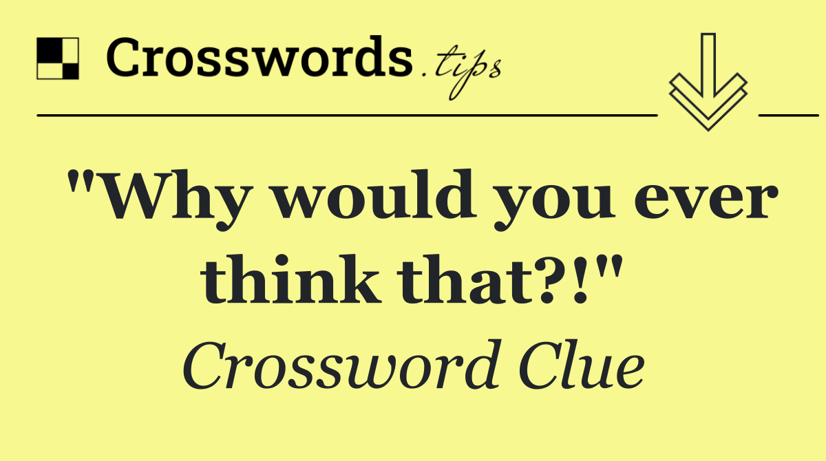 "Why would you ever think that?!"