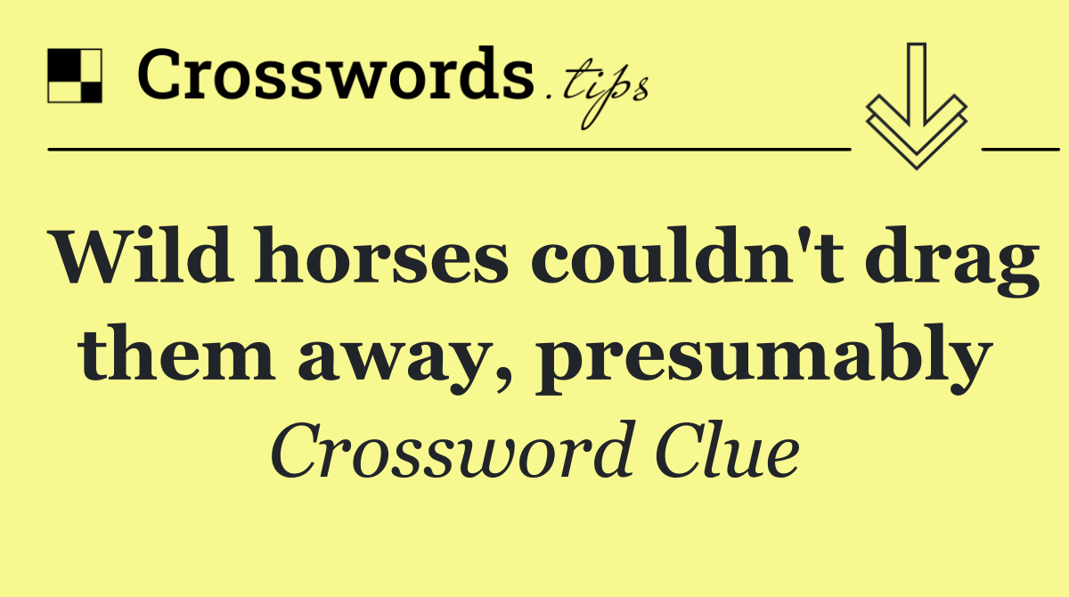 Wild horses couldn't drag them away, presumably