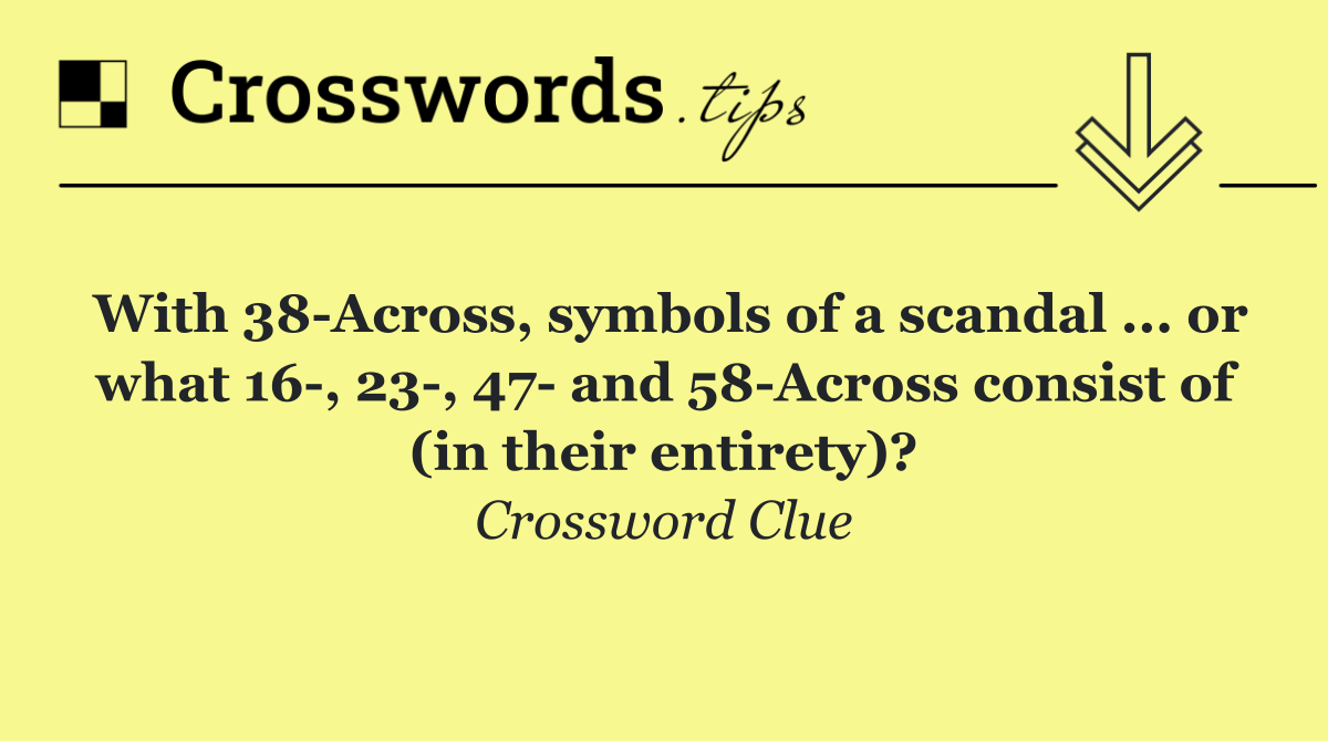 With 38 Across, symbols of a scandal ... or what 16 , 23 , 47  and 58 Across consist of (in their entirety)?