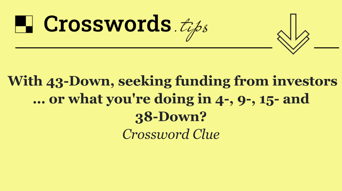 With 43 Down, seeking funding from investors … or what you're doing in 4 , 9 , 15  and 38 Down?