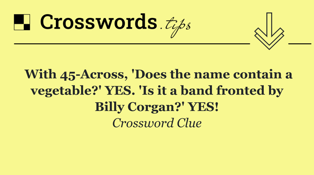 With 45 Across, 'Does the name contain a vegetable?' YES. 'Is it a band fronted by Billy Corgan?' YES!