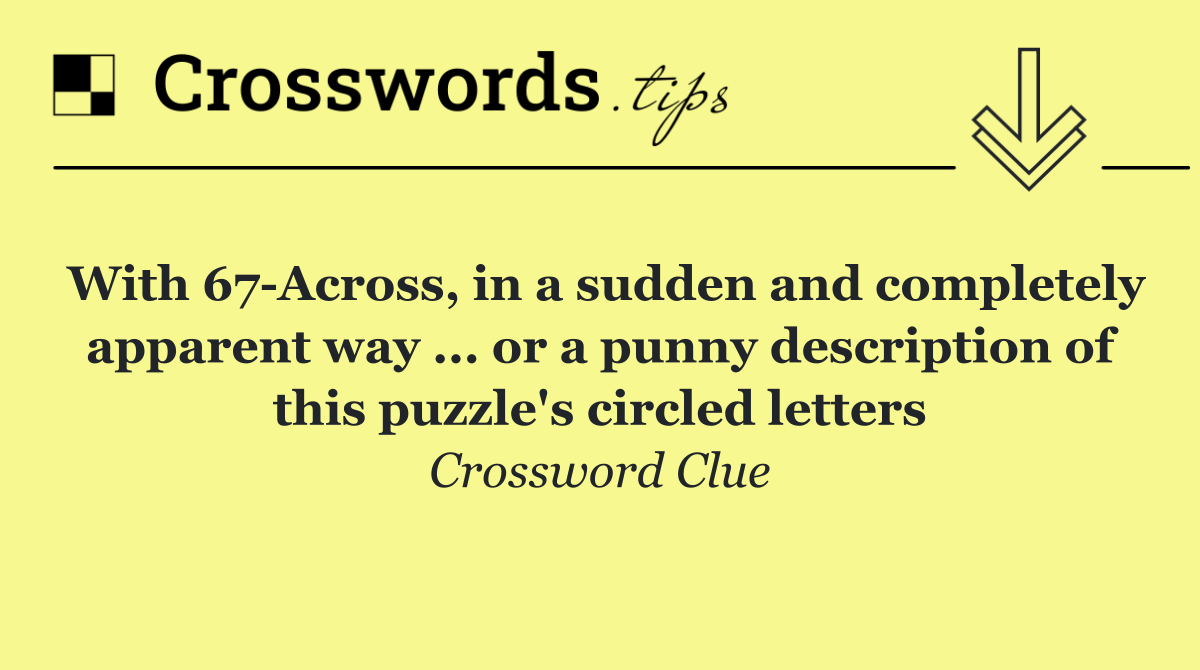With 67 Across, in a sudden and completely apparent way ... or a punny description of this puzzle's circled letters