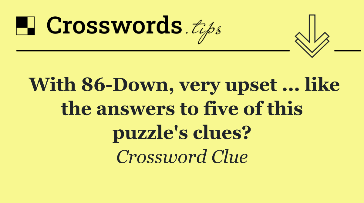 With 86 Down, very upset ... like the answers to five of this puzzle's clues?