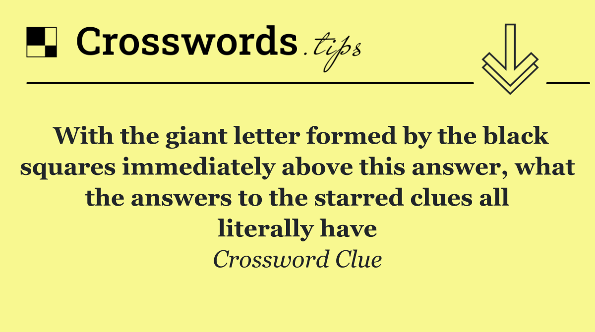 With the giant letter formed by the black squares immediately above this answer, what the answers to the starred clues all literally have