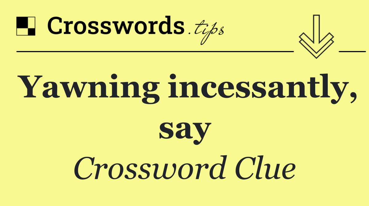 Yawning incessantly, say