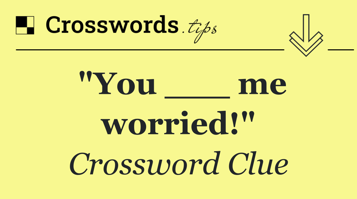 "You ___ me worried!"