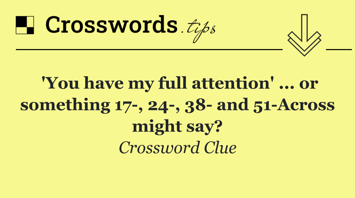 'You have my full attention' ... or something 17 , 24 , 38  and 51 Across might say?