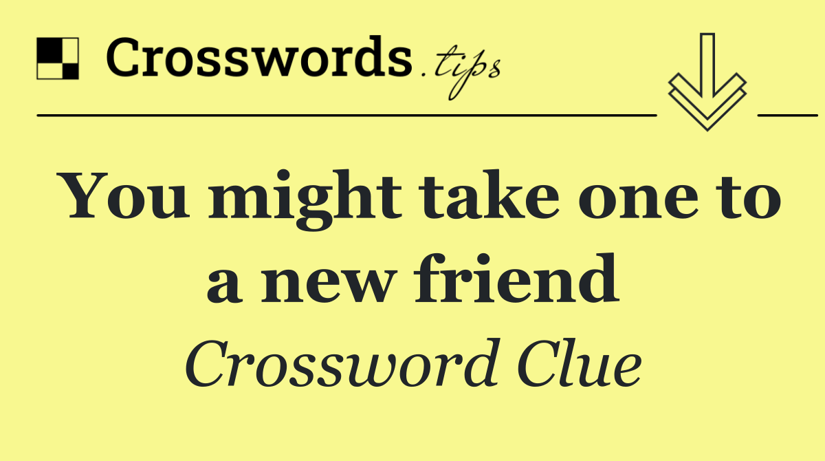 You might take one to a new friend